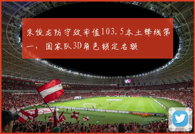 朱俊龙防守效率值103.5本土锋线第一,国家队3D角色锁定名额