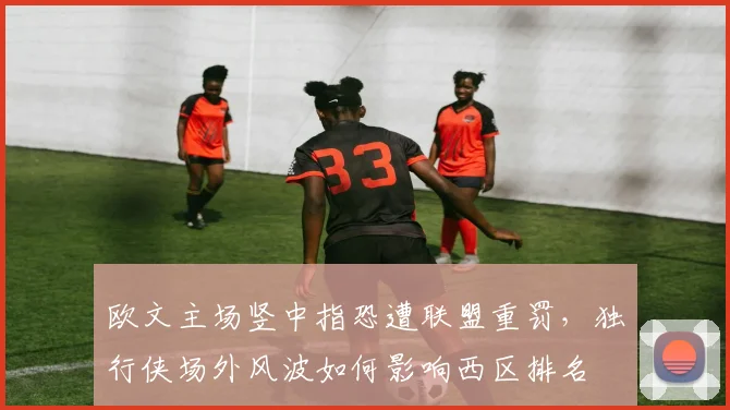 欧文主场竖中指恐遭联盟重罚，独行侠场外风波如何影响西区排名