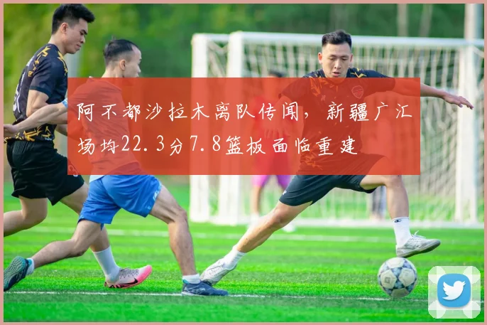 阿不都沙拉木离队传闻，新疆广汇场均22.3分7.8篮板面临重建