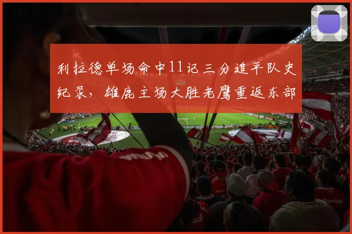 利拉德单场命中11记三分追平队史纪录,雄鹿主场大胜老鹰重返东部前四__br_
