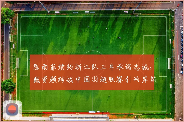 陈雨菲续约浙江队三年承诺忠诚,戴资颖转战中国羽超联赛引两岸热议