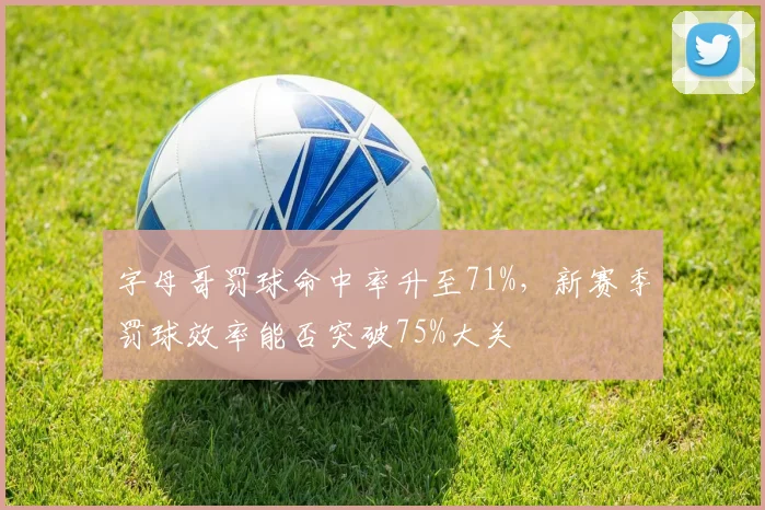 字母哥罚球命中率升至71%，新赛季罚球效率能否突破75%大关