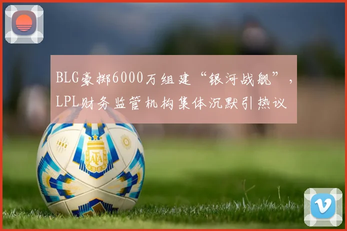 BLG豪掷6000万组建“银河战舰”，LPL财务监管机构集体沉默引热议